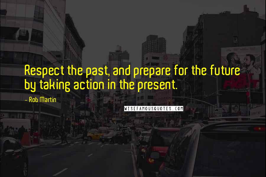 Rob Martin Quotes: Respect the past, and prepare for the future by taking action in the present.