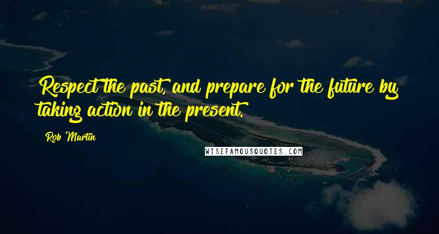 Rob Martin Quotes: Respect the past, and prepare for the future by taking action in the present.