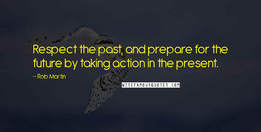 Rob Martin Quotes: Respect the past, and prepare for the future by taking action in the present.