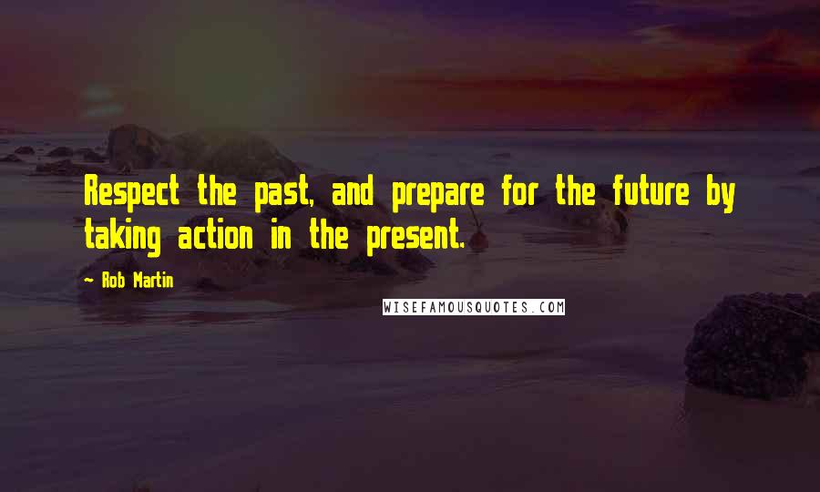 Rob Martin Quotes: Respect the past, and prepare for the future by taking action in the present.