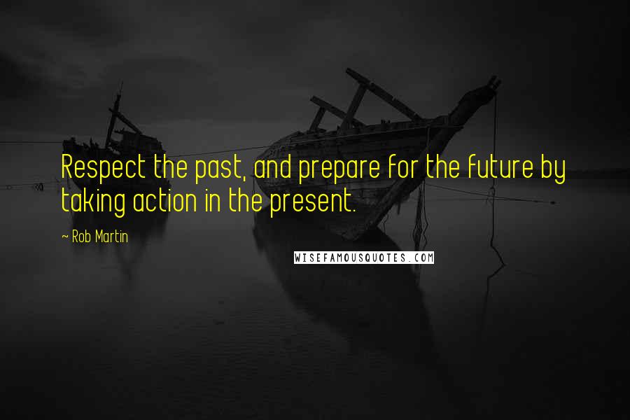 Rob Martin Quotes: Respect the past, and prepare for the future by taking action in the present.