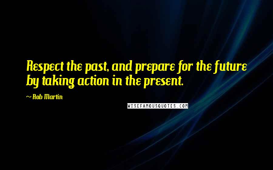 Rob Martin Quotes: Respect the past, and prepare for the future by taking action in the present.