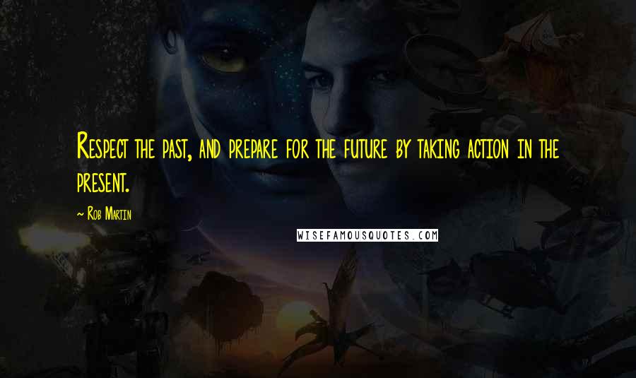 Rob Martin Quotes: Respect the past, and prepare for the future by taking action in the present.