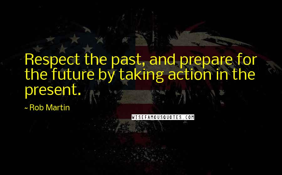 Rob Martin Quotes: Respect the past, and prepare for the future by taking action in the present.