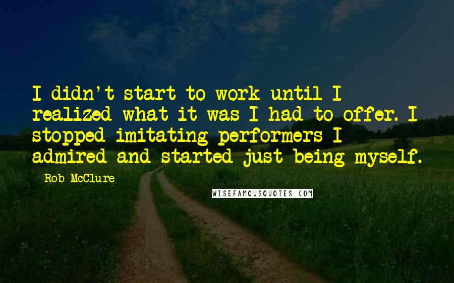 Rob McClure Quotes: I didn't start to work until I realized what it was I had to offer. I stopped imitating performers I admired and started just being myself.