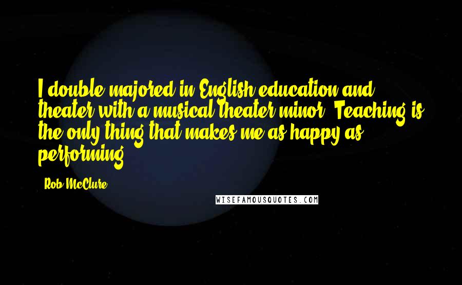 Rob McClure Quotes: I double majored in English education and theater with a musical theater minor. Teaching is the only thing that makes me as happy as performing.