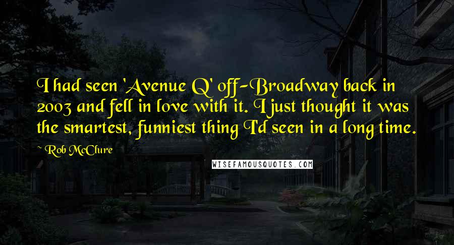 Rob McClure Quotes: I had seen 'Avenue Q' off-Broadway back in 2003 and fell in love with it. I just thought it was the smartest, funniest thing I'd seen in a long time.