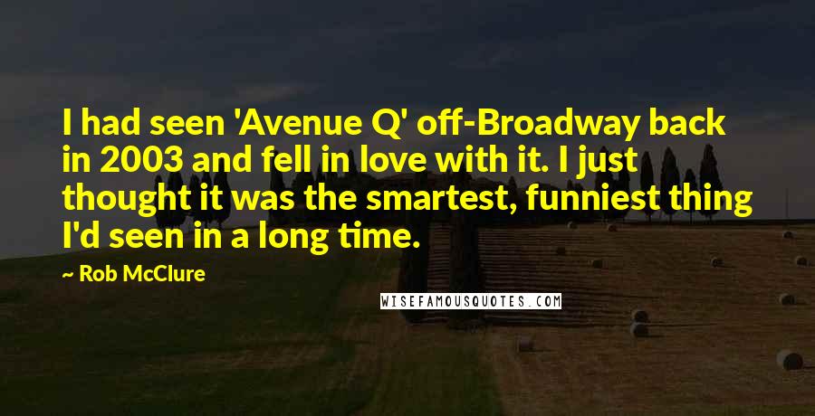 Rob McClure Quotes: I had seen 'Avenue Q' off-Broadway back in 2003 and fell in love with it. I just thought it was the smartest, funniest thing I'd seen in a long time.