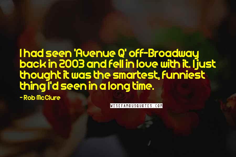 Rob McClure Quotes: I had seen 'Avenue Q' off-Broadway back in 2003 and fell in love with it. I just thought it was the smartest, funniest thing I'd seen in a long time.