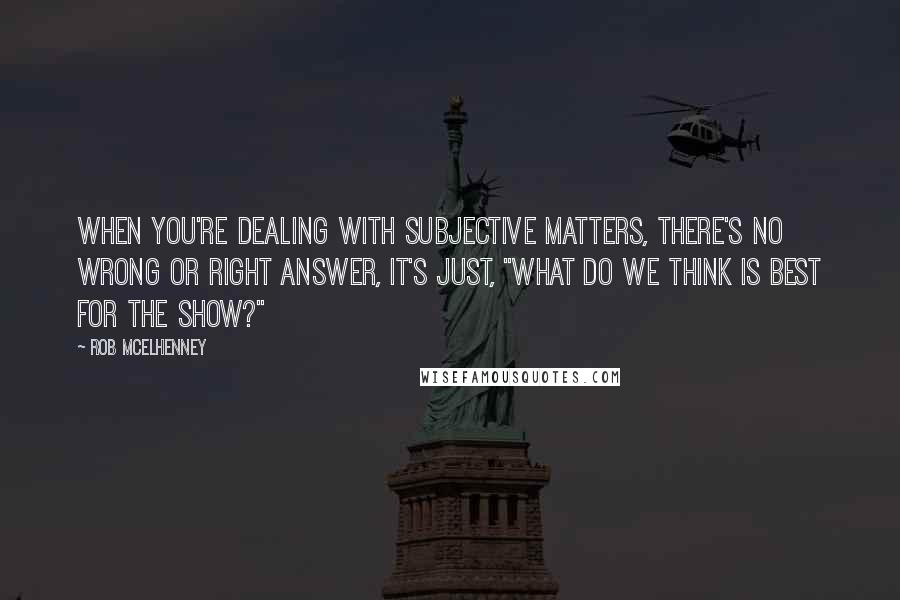 Rob McElhenney Quotes: When you're dealing with subjective matters, there's no wrong or right answer, it's just, "What do we think is best for the show?"