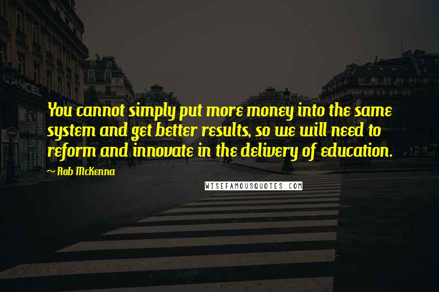 Rob McKenna Quotes: You cannot simply put more money into the same system and get better results, so we will need to reform and innovate in the delivery of education.