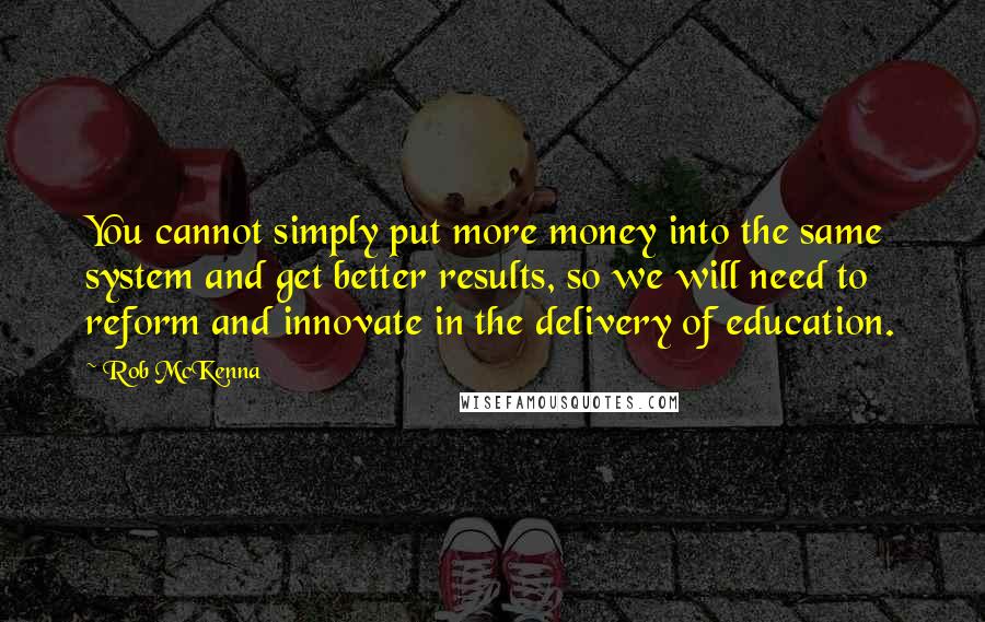 Rob McKenna Quotes: You cannot simply put more money into the same system and get better results, so we will need to reform and innovate in the delivery of education.
