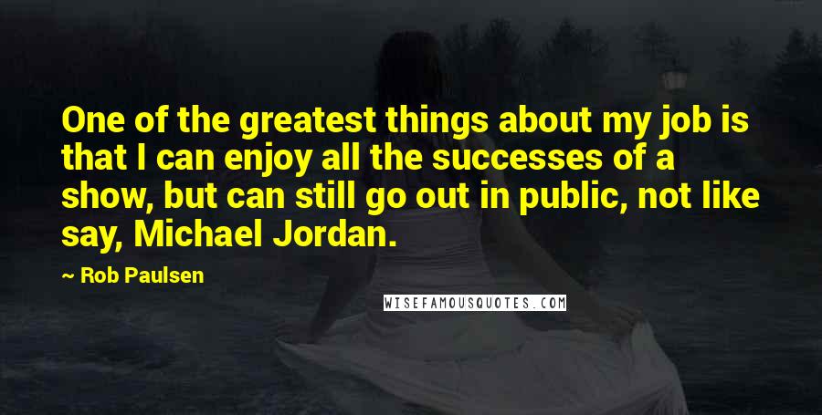 Rob Paulsen Quotes: One of the greatest things about my job is that I can enjoy all the successes of a show, but can still go out in public, not like say, Michael Jordan.