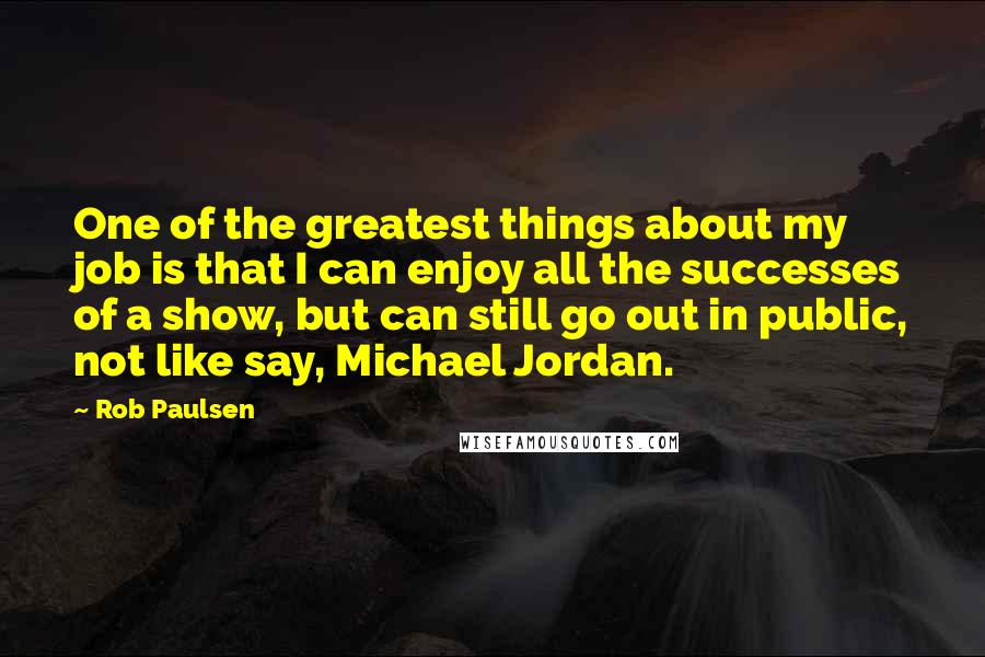 Rob Paulsen Quotes: One of the greatest things about my job is that I can enjoy all the successes of a show, but can still go out in public, not like say, Michael Jordan.