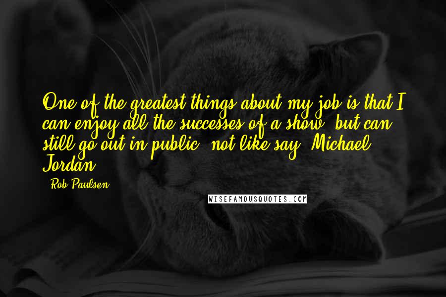 Rob Paulsen Quotes: One of the greatest things about my job is that I can enjoy all the successes of a show, but can still go out in public, not like say, Michael Jordan.