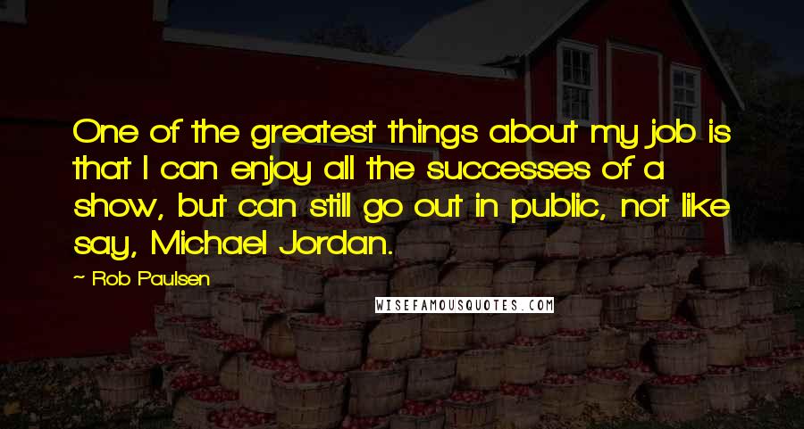 Rob Paulsen Quotes: One of the greatest things about my job is that I can enjoy all the successes of a show, but can still go out in public, not like say, Michael Jordan.
