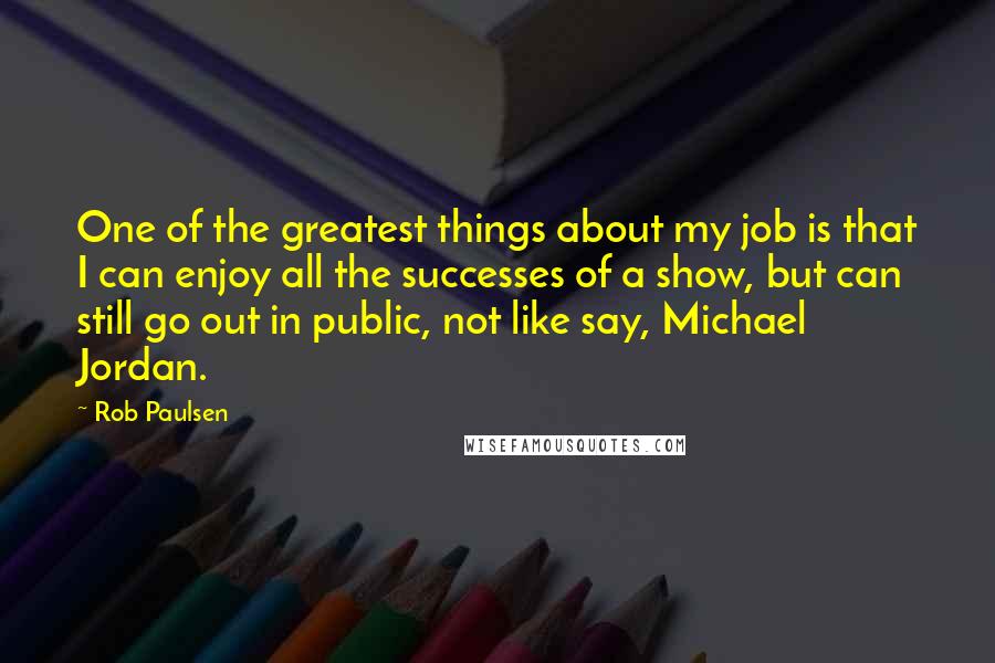 Rob Paulsen Quotes: One of the greatest things about my job is that I can enjoy all the successes of a show, but can still go out in public, not like say, Michael Jordan.