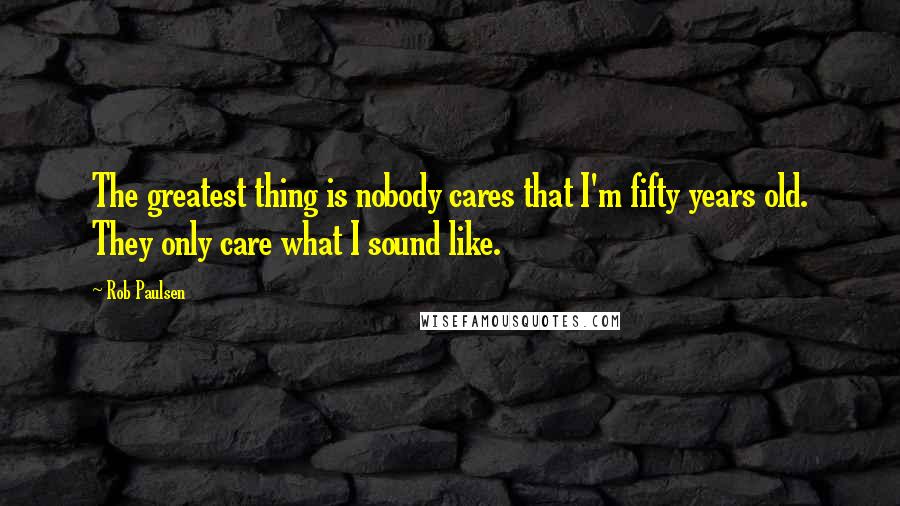 Rob Paulsen Quotes: The greatest thing is nobody cares that I'm fifty years old. They only care what I sound like.