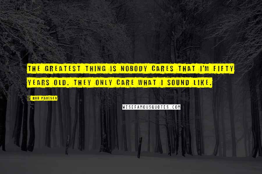 Rob Paulsen Quotes: The greatest thing is nobody cares that I'm fifty years old. They only care what I sound like.