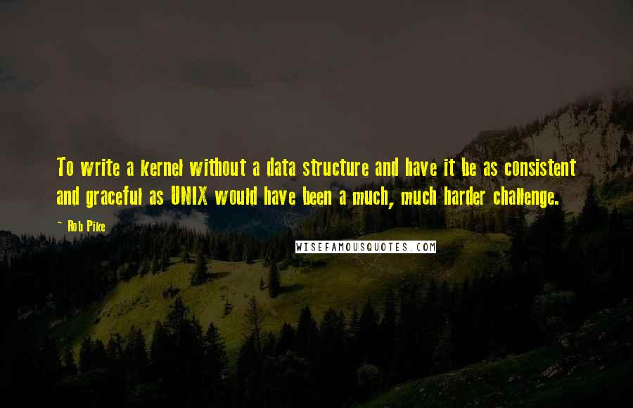 Rob Pike Quotes: To write a kernel without a data structure and have it be as consistent and graceful as UNIX would have been a much, much harder challenge.