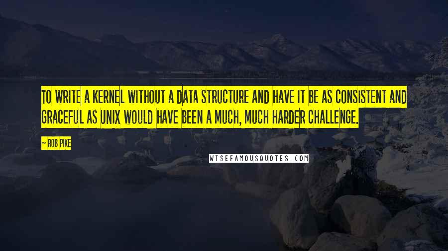 Rob Pike Quotes: To write a kernel without a data structure and have it be as consistent and graceful as UNIX would have been a much, much harder challenge.