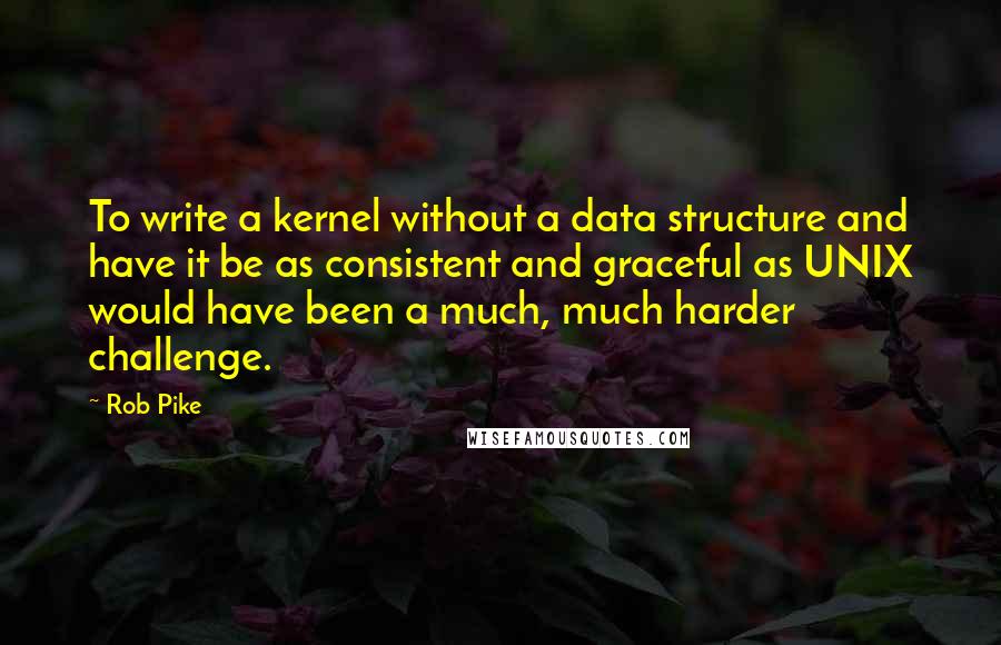 Rob Pike Quotes: To write a kernel without a data structure and have it be as consistent and graceful as UNIX would have been a much, much harder challenge.