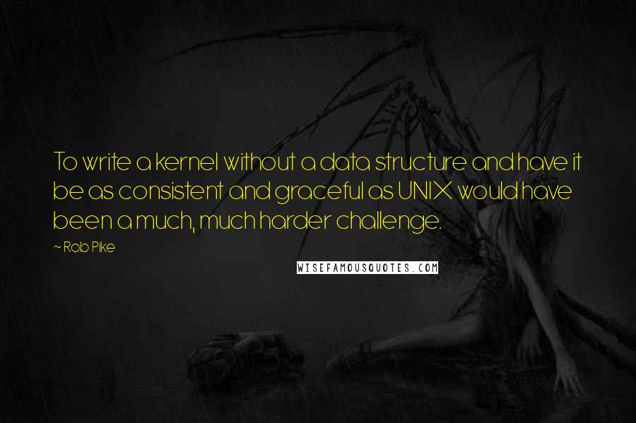 Rob Pike Quotes: To write a kernel without a data structure and have it be as consistent and graceful as UNIX would have been a much, much harder challenge.