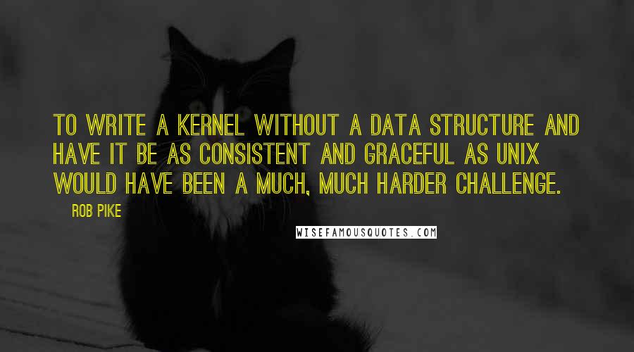 Rob Pike Quotes: To write a kernel without a data structure and have it be as consistent and graceful as UNIX would have been a much, much harder challenge.