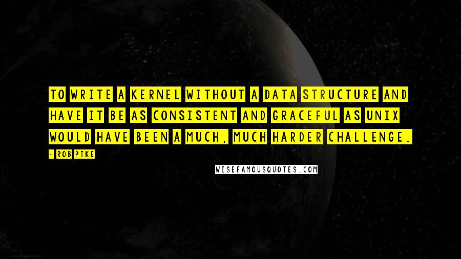 Rob Pike Quotes: To write a kernel without a data structure and have it be as consistent and graceful as UNIX would have been a much, much harder challenge.