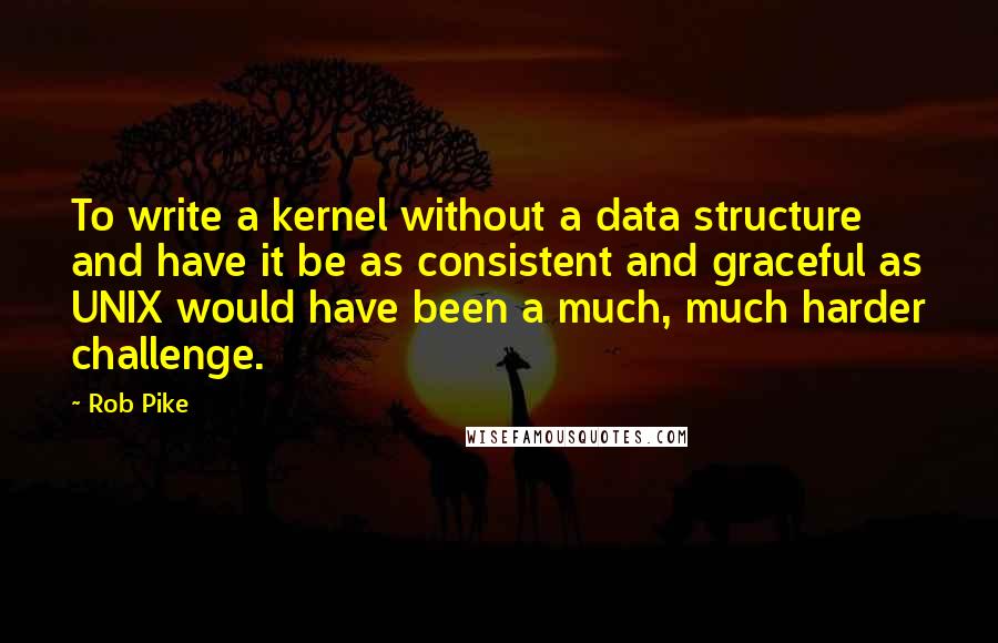 Rob Pike Quotes: To write a kernel without a data structure and have it be as consistent and graceful as UNIX would have been a much, much harder challenge.