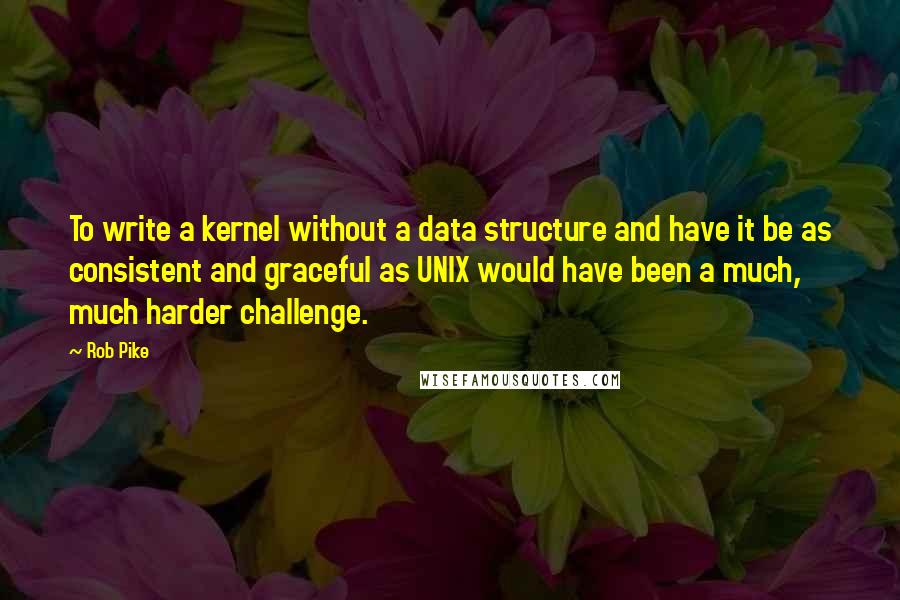 Rob Pike Quotes: To write a kernel without a data structure and have it be as consistent and graceful as UNIX would have been a much, much harder challenge.