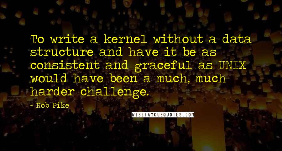 Rob Pike Quotes: To write a kernel without a data structure and have it be as consistent and graceful as UNIX would have been a much, much harder challenge.