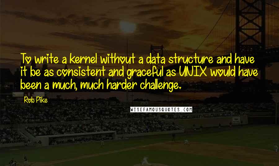 Rob Pike Quotes: To write a kernel without a data structure and have it be as consistent and graceful as UNIX would have been a much, much harder challenge.