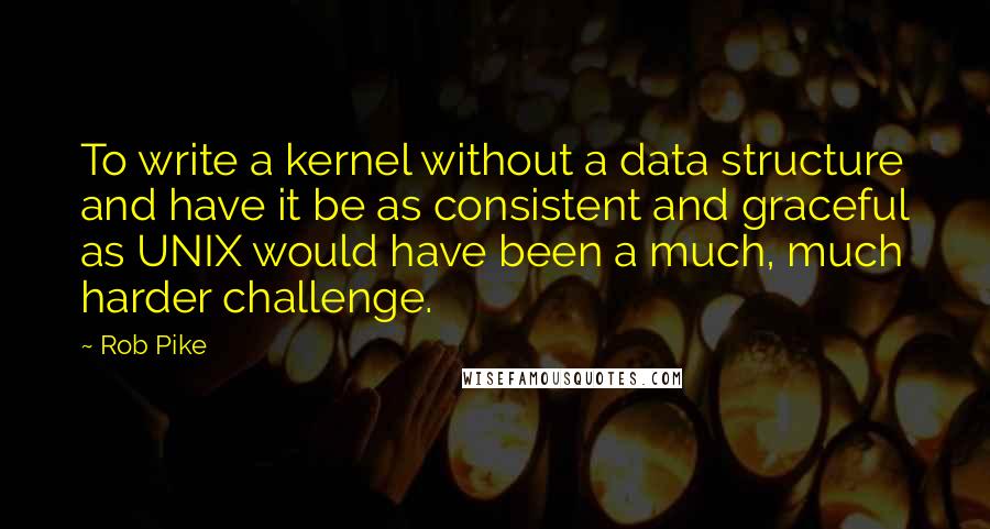 Rob Pike Quotes: To write a kernel without a data structure and have it be as consistent and graceful as UNIX would have been a much, much harder challenge.