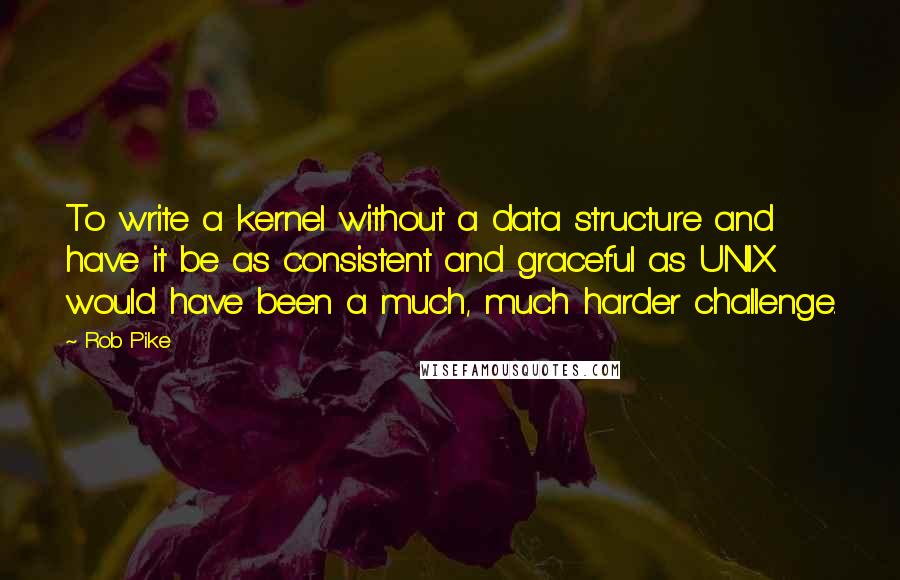 Rob Pike Quotes: To write a kernel without a data structure and have it be as consistent and graceful as UNIX would have been a much, much harder challenge.