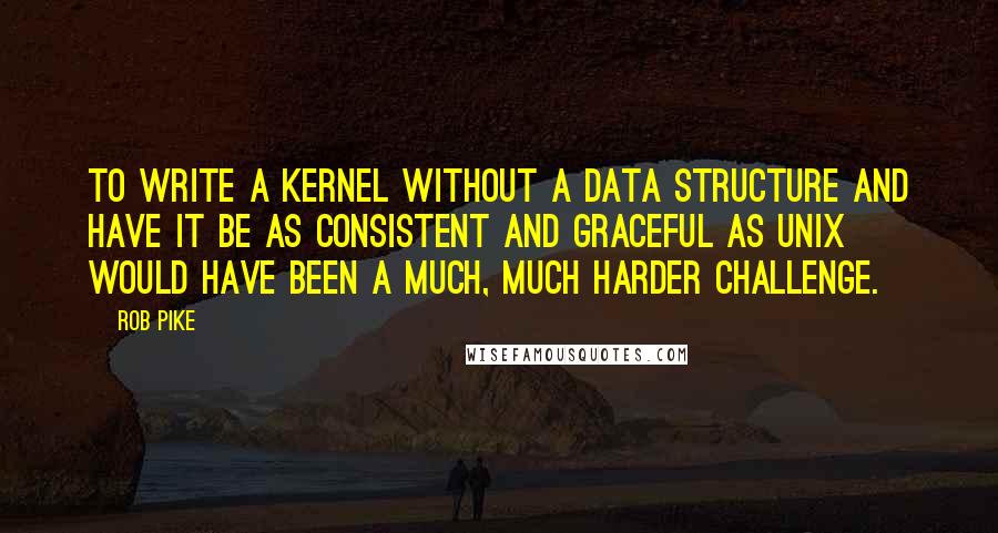 Rob Pike Quotes: To write a kernel without a data structure and have it be as consistent and graceful as UNIX would have been a much, much harder challenge.