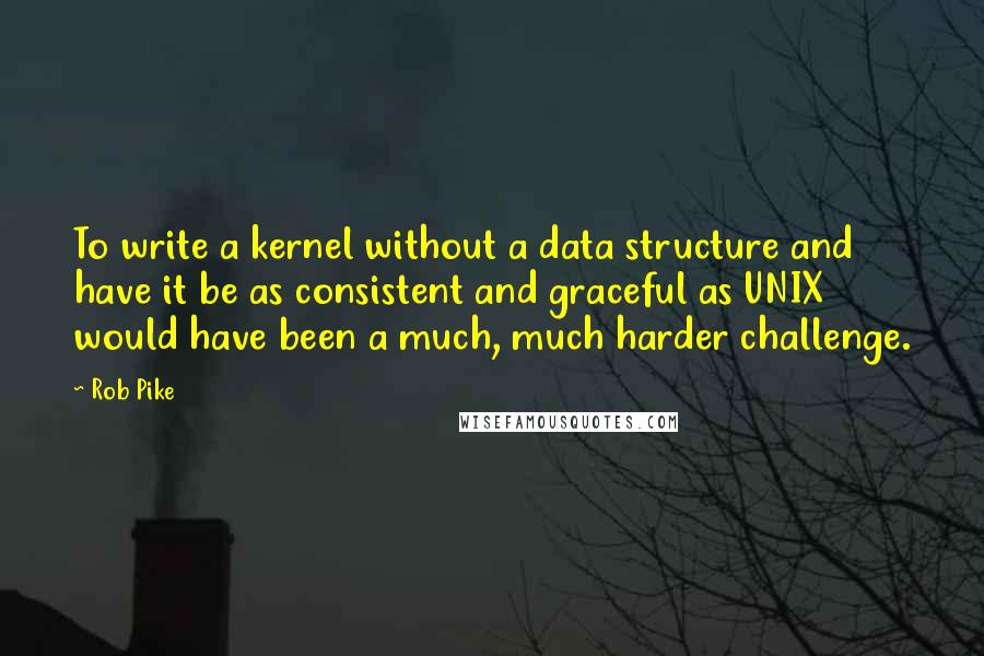 Rob Pike Quotes: To write a kernel without a data structure and have it be as consistent and graceful as UNIX would have been a much, much harder challenge.