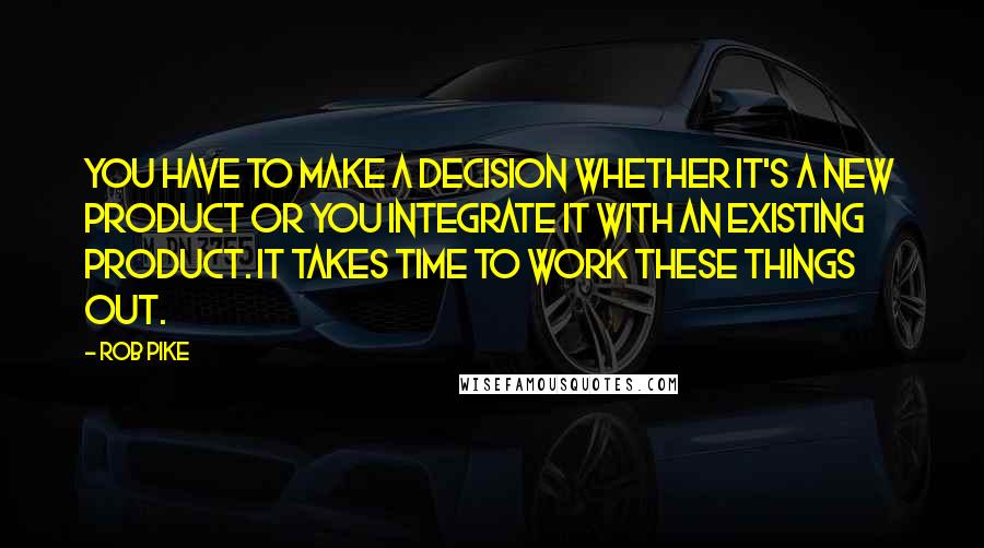 Rob Pike Quotes: You have to make a decision whether it's a new product or you integrate it with an existing product. It takes time to work these things out.