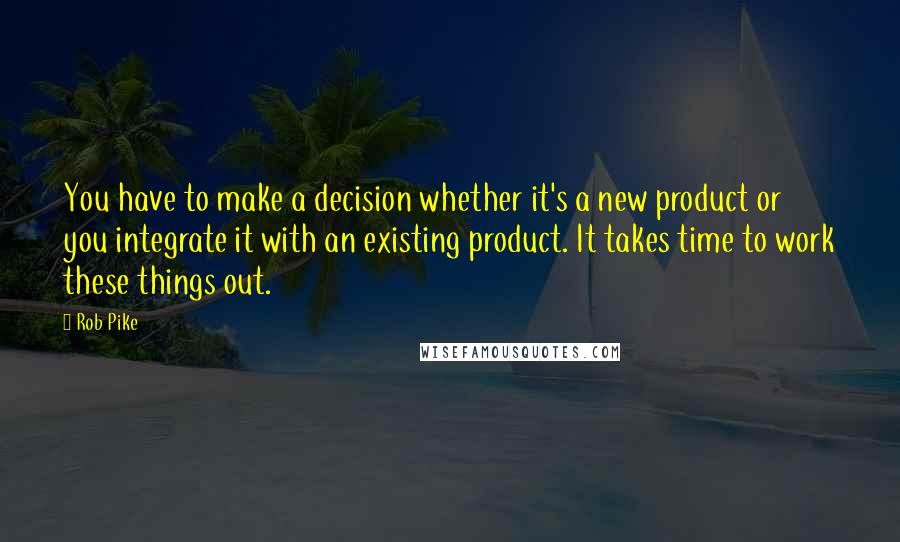 Rob Pike Quotes: You have to make a decision whether it's a new product or you integrate it with an existing product. It takes time to work these things out.