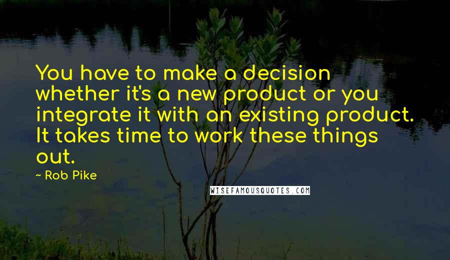 Rob Pike Quotes: You have to make a decision whether it's a new product or you integrate it with an existing product. It takes time to work these things out.