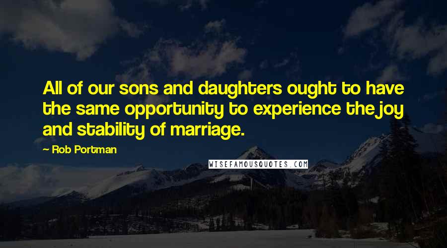 Rob Portman Quotes: All of our sons and daughters ought to have the same opportunity to experience the joy and stability of marriage.