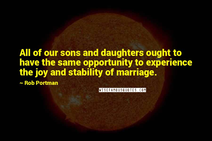 Rob Portman Quotes: All of our sons and daughters ought to have the same opportunity to experience the joy and stability of marriage.