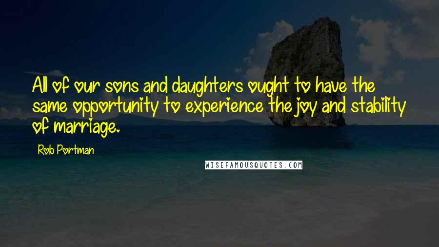 Rob Portman Quotes: All of our sons and daughters ought to have the same opportunity to experience the joy and stability of marriage.