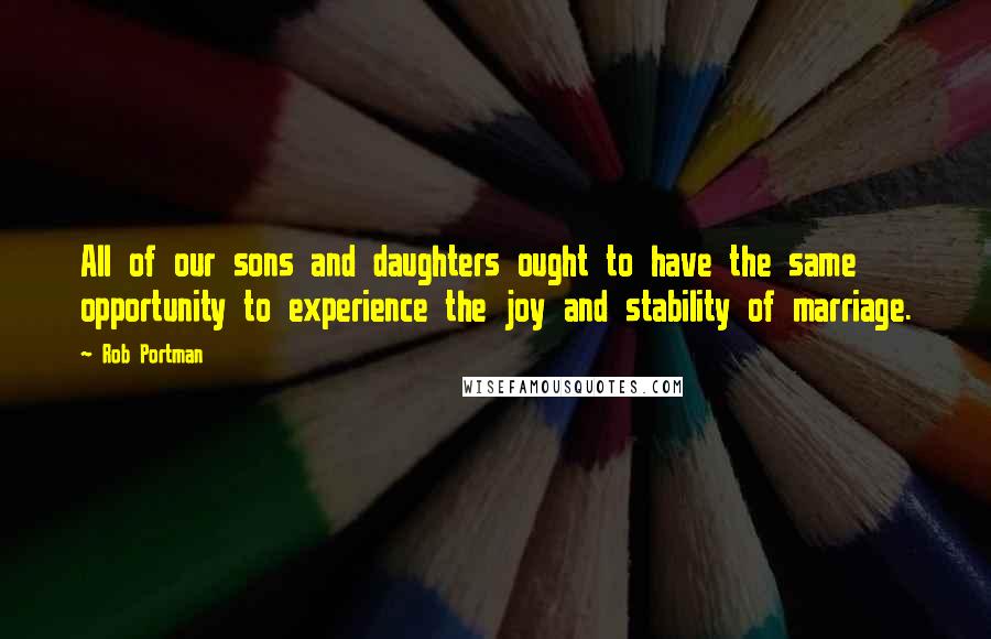 Rob Portman Quotes: All of our sons and daughters ought to have the same opportunity to experience the joy and stability of marriage.