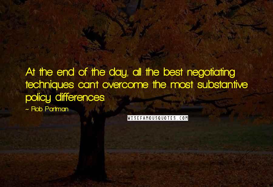 Rob Portman Quotes: At the end of the day, all the best negotiating techniques can't overcome the most substantive policy differences.