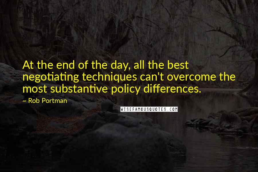 Rob Portman Quotes: At the end of the day, all the best negotiating techniques can't overcome the most substantive policy differences.