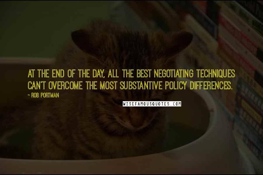 Rob Portman Quotes: At the end of the day, all the best negotiating techniques can't overcome the most substantive policy differences.