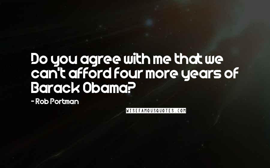 Rob Portman Quotes: Do you agree with me that we can't afford four more years of Barack Obama?