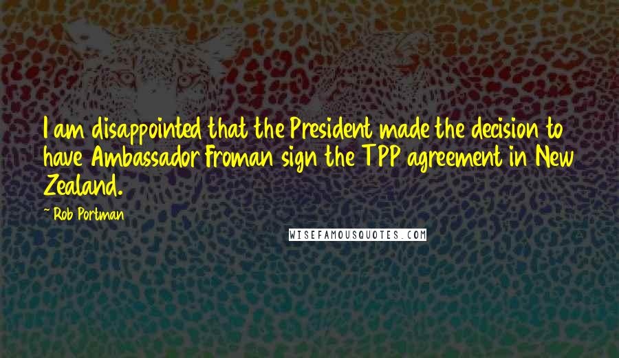 Rob Portman Quotes: I am disappointed that the President made the decision to have Ambassador Froman sign the TPP agreement in New Zealand.