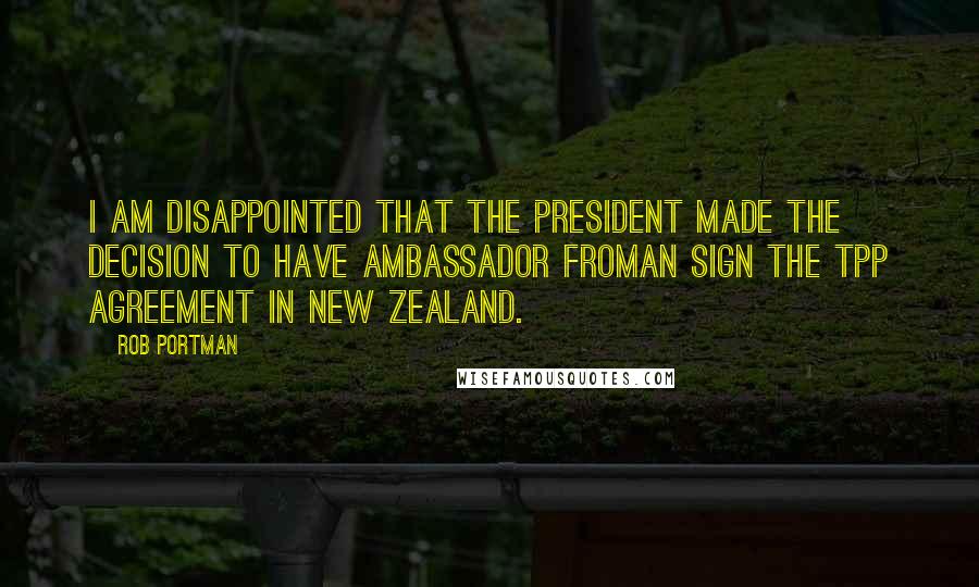 Rob Portman Quotes: I am disappointed that the President made the decision to have Ambassador Froman sign the TPP agreement in New Zealand.